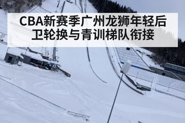 CBA新赛季广州龙狮年轻后卫轮换与青训梯队衔接